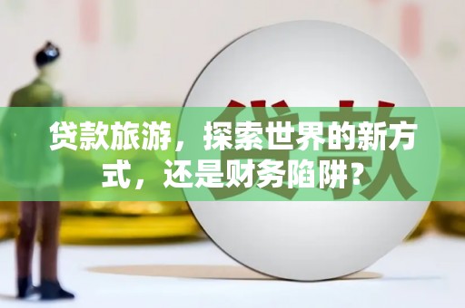 古城贷款旅游，探索世界的新方式，还是财务陷阱？